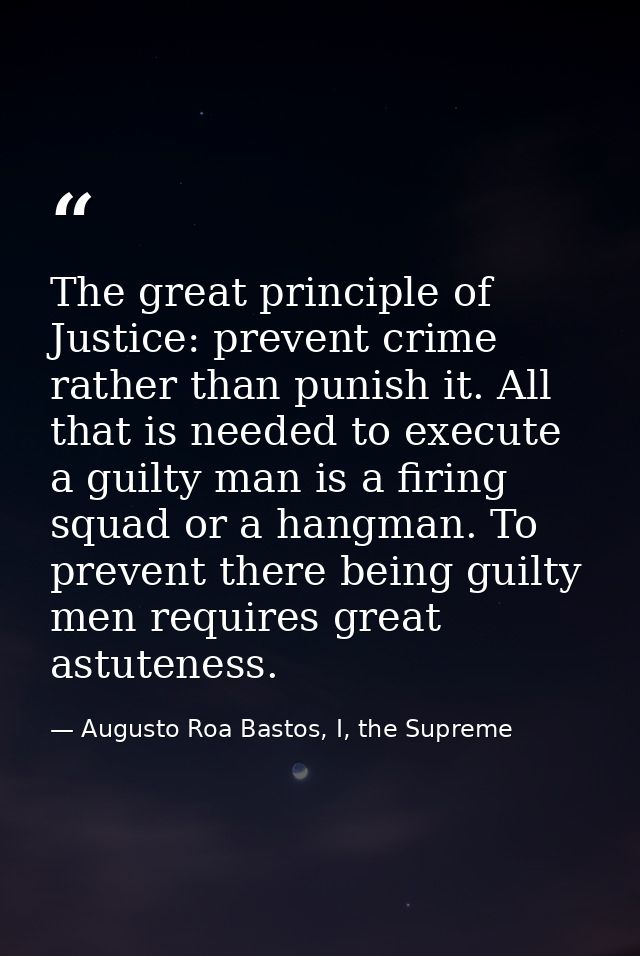 The great principle of Justice: prevent crime rather than punish it. All that is needed to execute a guilty man is a fir — Augusto Roa Bastos, I, the Supreme