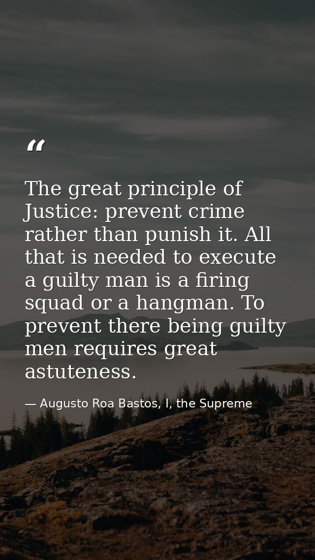 The great principle of Justice: prevent crime rather than punish it. All that is needed to execute a guilty man is a fir — Augusto Roa Bastos, I, the Supreme