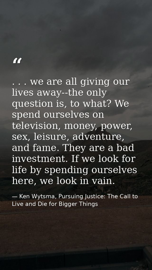 . . . we are all giving our lives away--the only question is, to what? We spend ourselves on television, money, power, s — Ken Wytsma, Pursuing Justice: The Call to Live and Die for Bigger Things