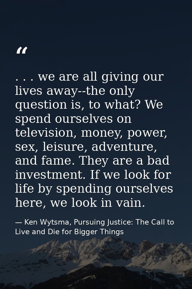 . . . we are all giving our lives away--the only question is, to what? We spend ourselves on television, money, power, s — Ken Wytsma, Pursuing Justice: The Call to Live and Die for Bigger Things