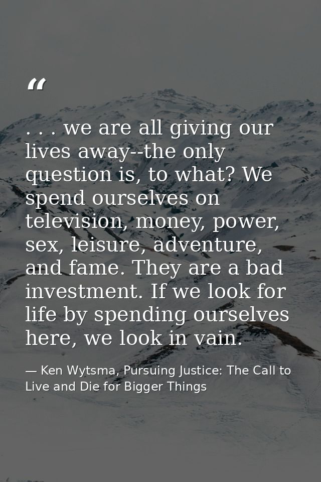 . . . we are all giving our lives away--the only question is, to what? We spend ourselves on television, money, power, s — Ken Wytsma, Pursuing Justice: The Call to Live and Die for Bigger Things