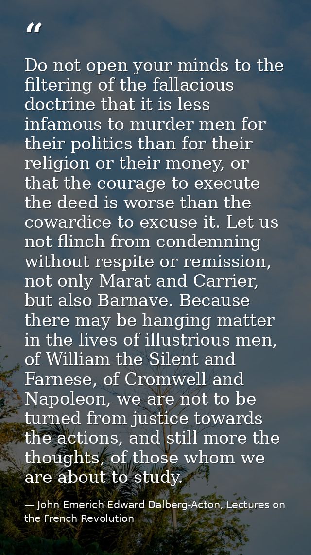 Do not open your minds to the filtering of the fallacious doctrine that it is less infamous to murder men for their poli — John Emerich Edward Dalberg-Acton, Lectures on the French Revolution