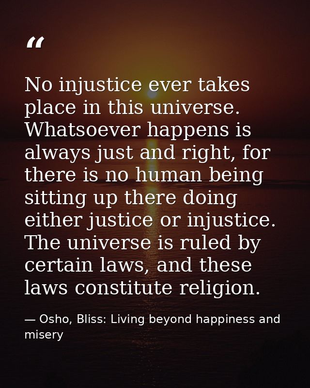No injustice ever takes place in this universe. Whatsoever happens is always just and right, for there is no human being — Osho, Bliss: Living beyond happiness and misery
