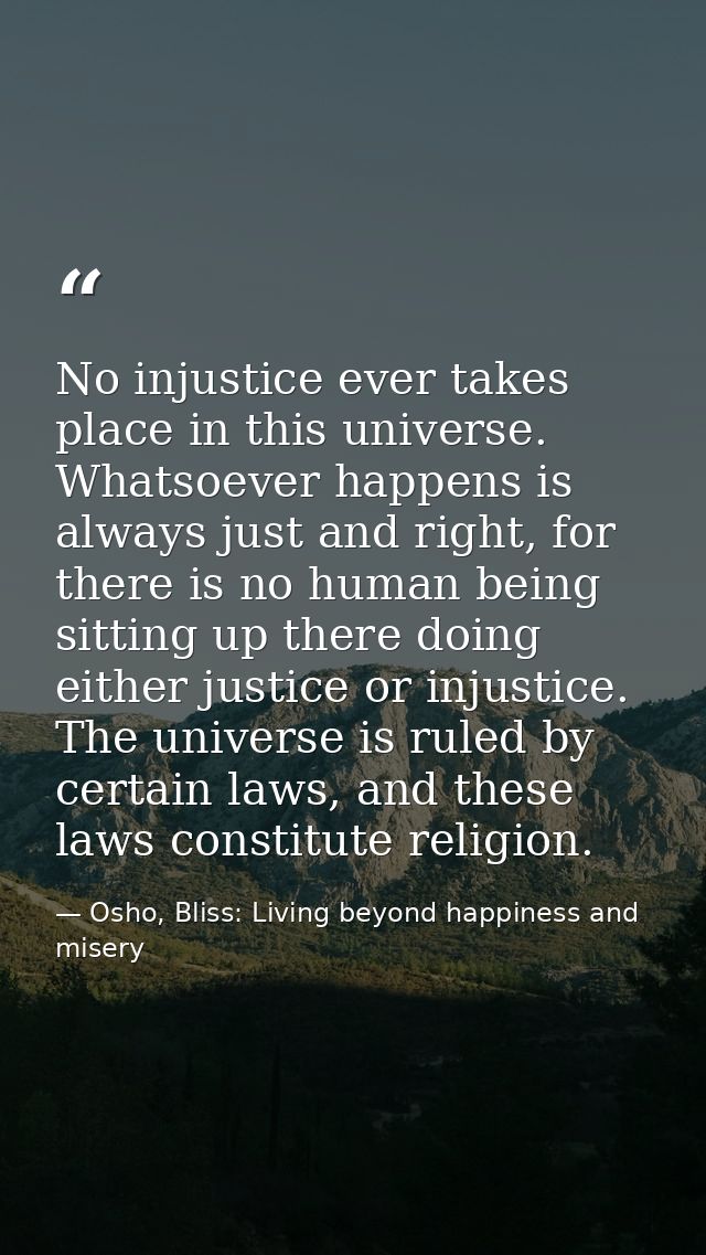 No injustice ever takes place in this universe. Whatsoever happens is always just and right, for there is no human being — Osho, Bliss: Living beyond happiness and misery