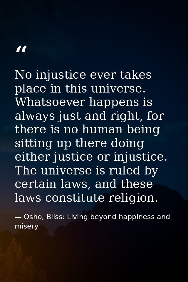 No injustice ever takes place in this universe. Whatsoever happens is always just and right, for there is no human being — Osho, Bliss: Living beyond happiness and misery