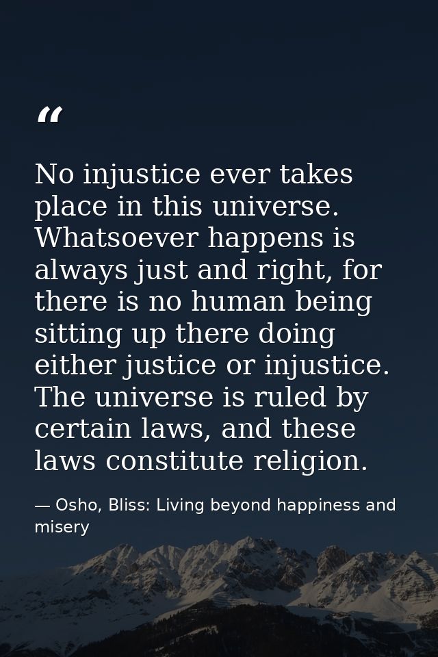 No injustice ever takes place in this universe. Whatsoever happens is always just and right, for there is no human being — Osho, Bliss: Living beyond happiness and misery