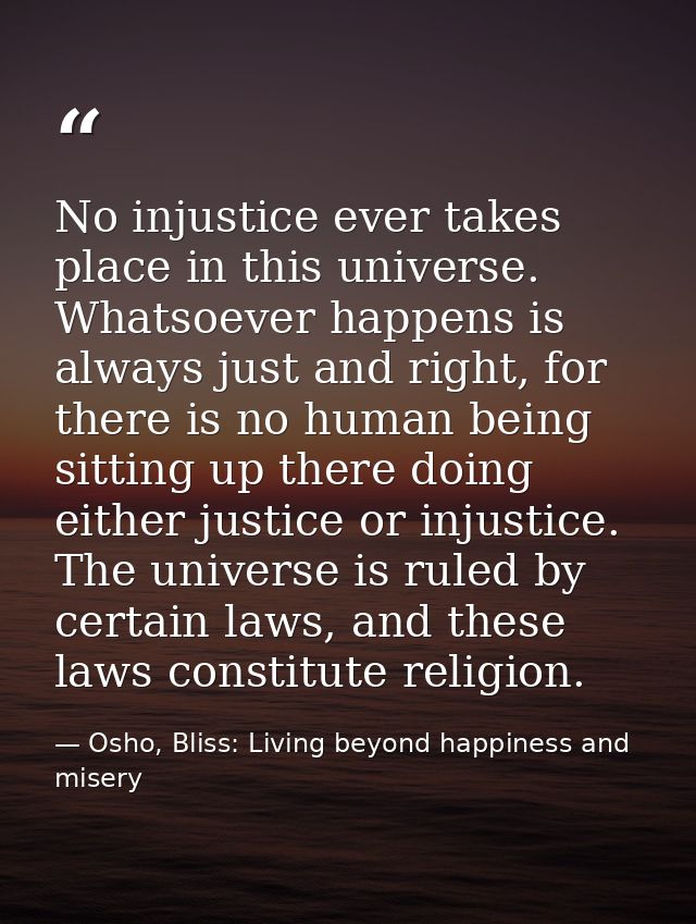 No injustice ever takes place in this universe. Whatsoever happens is always just and right, for there is no human being — Osho, Bliss: Living beyond happiness and misery