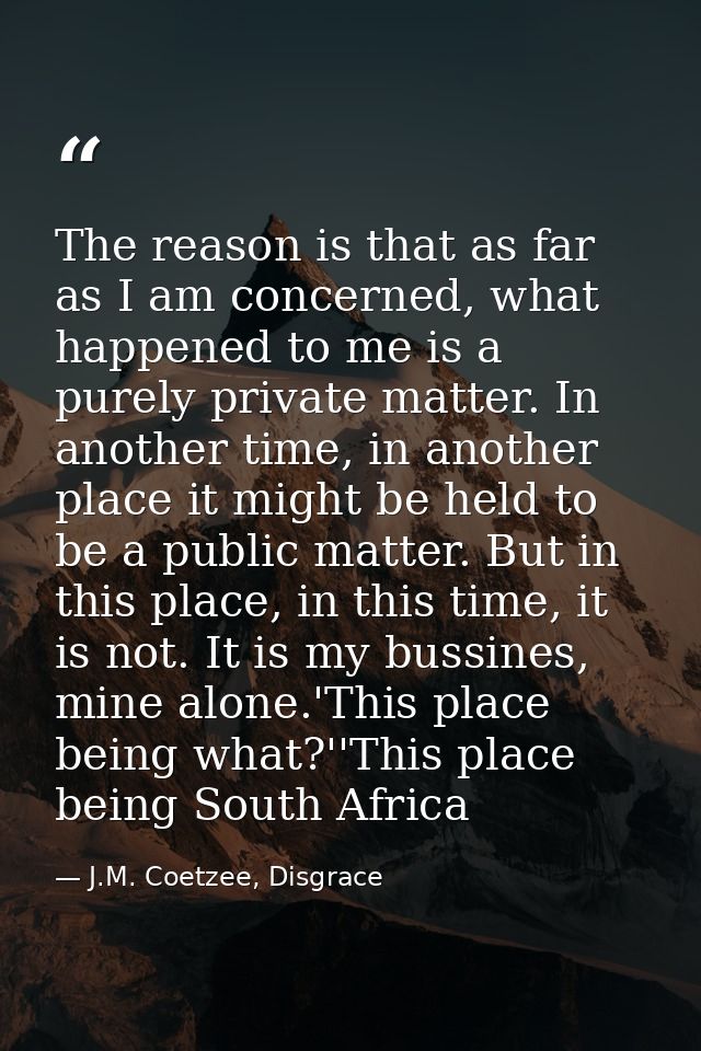 The reason is that as far as I am concerned, what happened to me is a purely private matter. In another time, in another — J.M. Coetzee, Disgrace