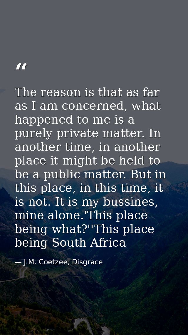 The reason is that as far as I am concerned, what happened to me is a purely private matter. In another time, in another — J.M. Coetzee, Disgrace