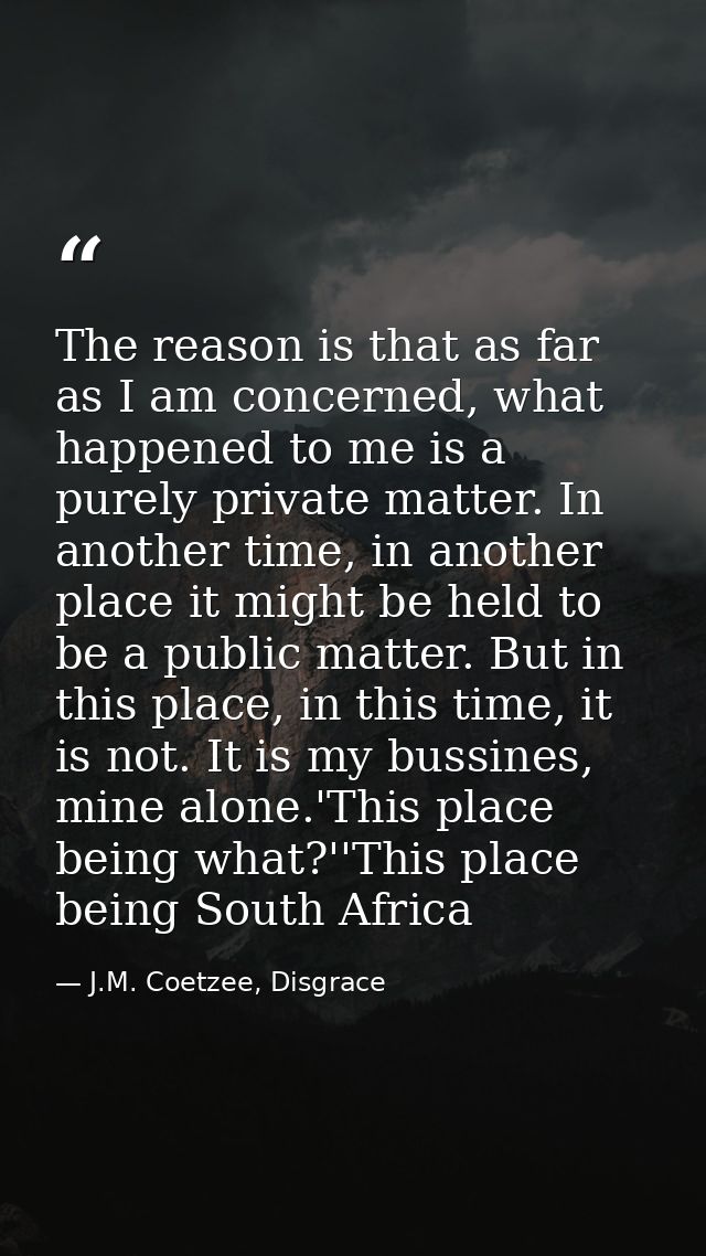 The reason is that as far as I am concerned, what happened to me is a purely private matter. In another time, in another — J.M. Coetzee, Disgrace