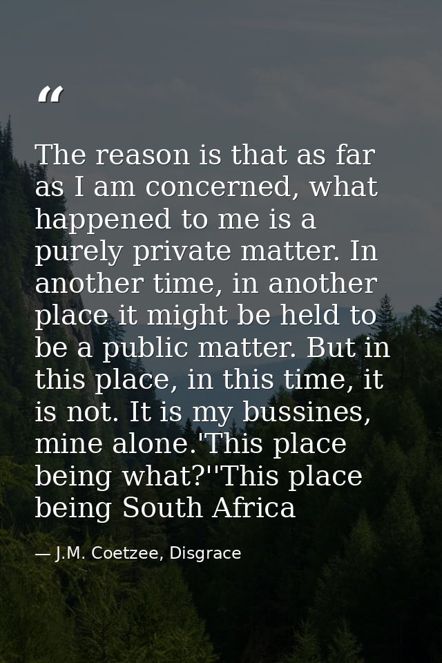 The reason is that as far as I am concerned, what happened to me is a purely private matter. In another time, in another — J.M. Coetzee, Disgrace