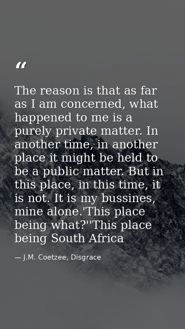 The reason is that as far as I am concerned, what happened to me is a purely private matter. In another time, in another — J.M. Coetzee, Disgrace