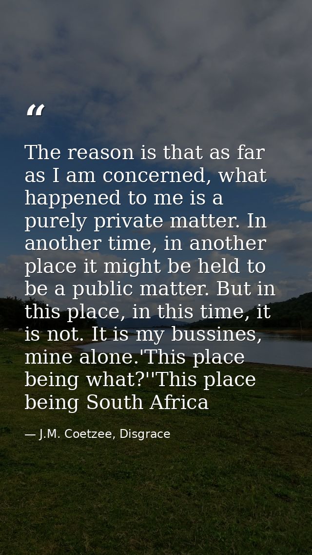 The reason is that as far as I am concerned, what happened to me is a purely private matter. In another time, in another — J.M. Coetzee, Disgrace