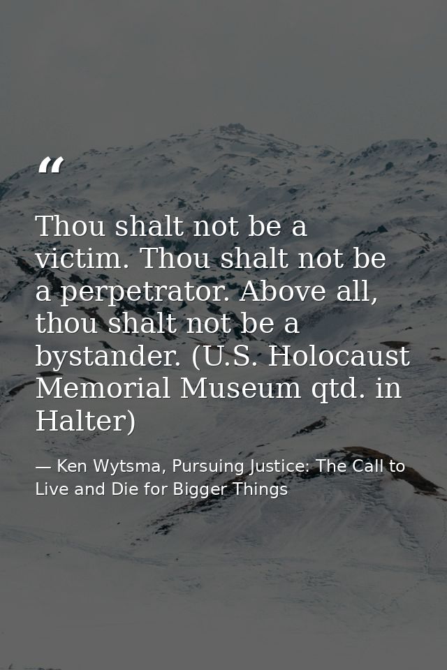 Thou shalt not be a victim. Thou shalt not be a perpetrator. Above all, thou shalt not be a bystander. (U.S. Holocaust M — Ken Wytsma, Pursuing Justice: The Call to Live and Die for Bigger Things