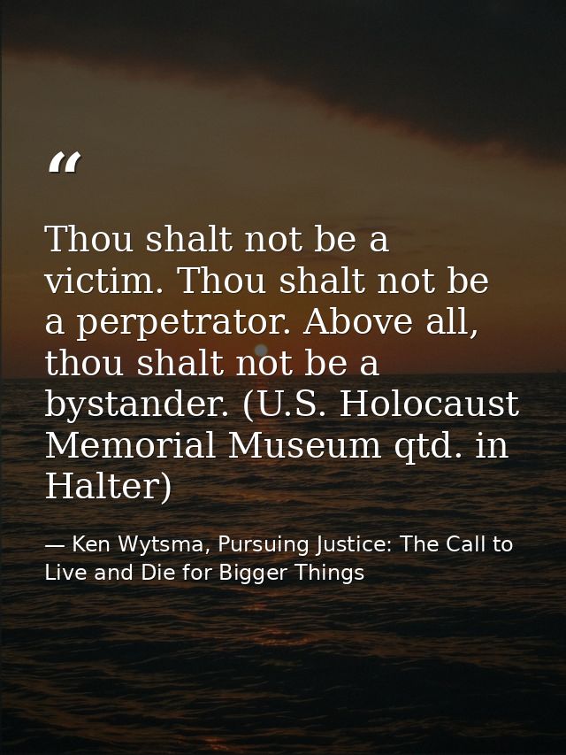 Thou shalt not be a victim. Thou shalt not be a perpetrator. Above all, thou shalt not be a bystander. (U.S. Holocaust M — Ken Wytsma, Pursuing Justice: The Call to Live and Die for Bigger Things