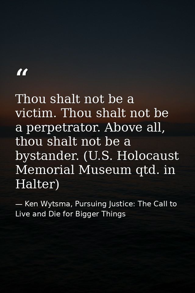 Thou shalt not be a victim. Thou shalt not be a perpetrator. Above all, thou shalt not be a bystander. (U.S. Holocaust M — Ken Wytsma, Pursuing Justice: The Call to Live and Die for Bigger Things