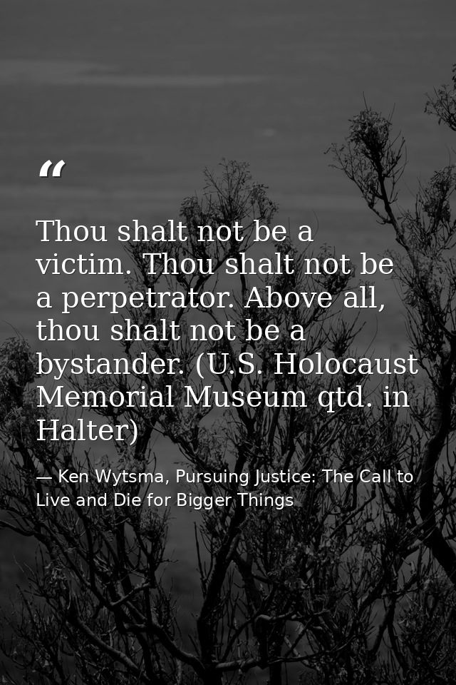 Thou shalt not be a victim. Thou shalt not be a perpetrator. Above all, thou shalt not be a bystander. (U.S. Holocaust M — Ken Wytsma, Pursuing Justice: The Call to Live and Die for Bigger Things