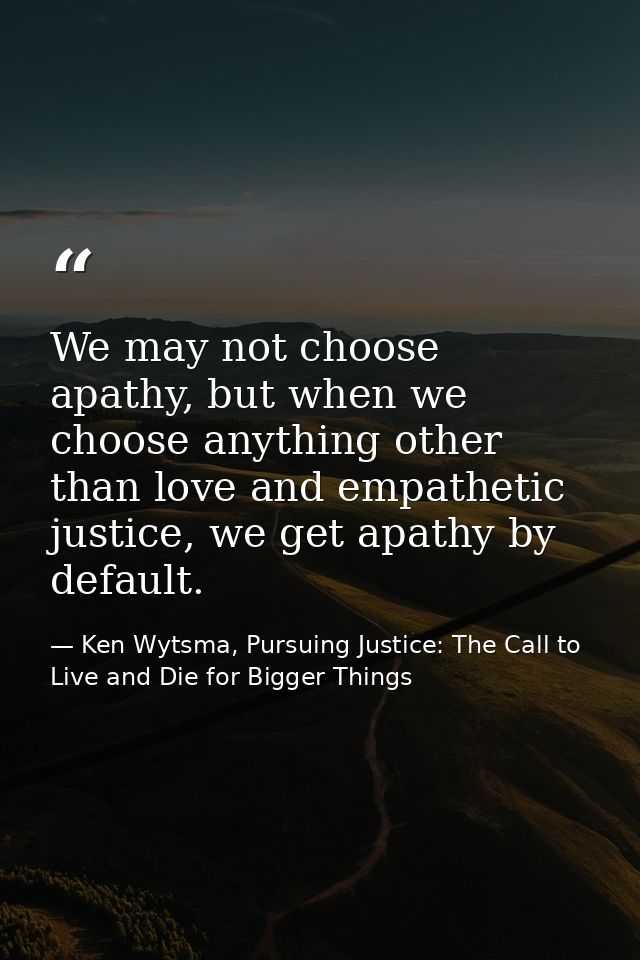 We may not choose apathy, but when we choose anything other than love and empathetic justice, we get apathy by default. — Ken Wytsma, Pursuing Justice: The Call to Live and Die for Bigger Things