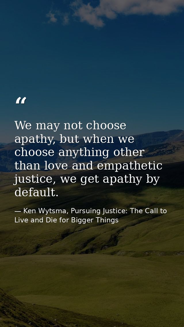 We may not choose apathy, but when we choose anything other than love and empathetic justice, we get apathy by default. — Ken Wytsma, Pursuing Justice: The Call to Live and Die for Bigger Things