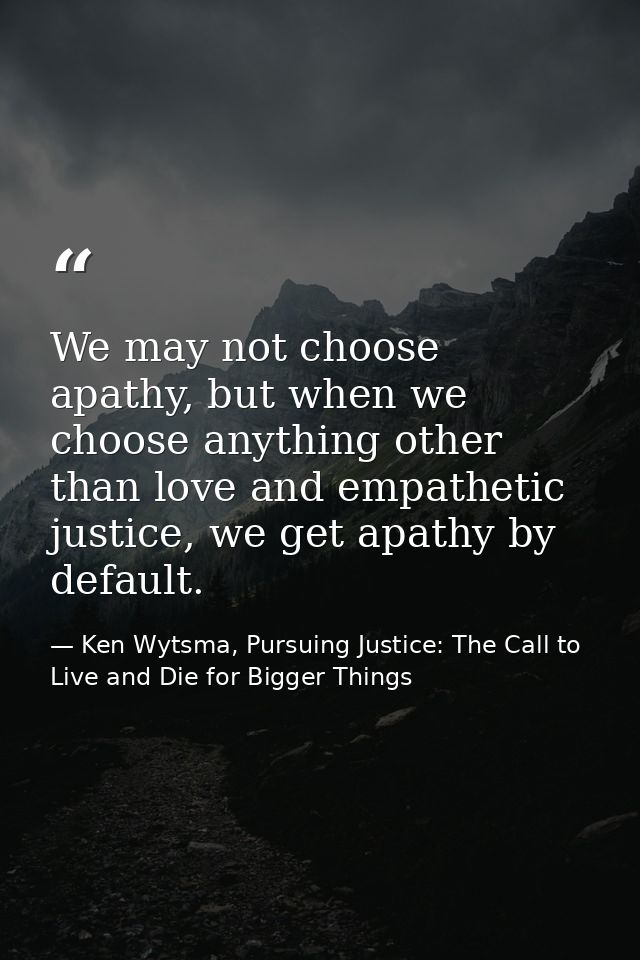 We may not choose apathy, but when we choose anything other than love and empathetic justice, we get apathy by default. — Ken Wytsma, Pursuing Justice: The Call to Live and Die for Bigger Things