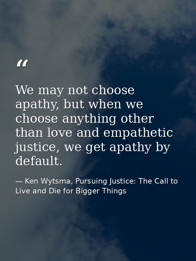 We may not choose apathy, but when we choose anything other than love and empathetic justice, we get apathy by default. — Ken Wytsma, Pursuing Justice: The Call to Live and Die for Bigger Things