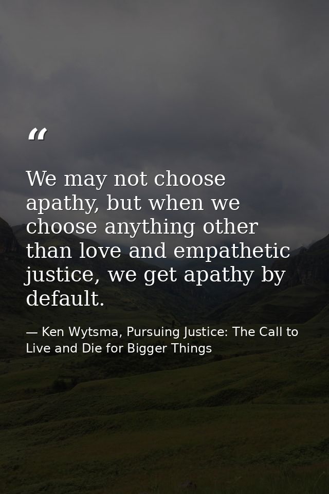 We may not choose apathy, but when we choose anything other than love and empathetic justice, we get apathy by default. — Ken Wytsma, Pursuing Justice: The Call to Live and Die for Bigger Things