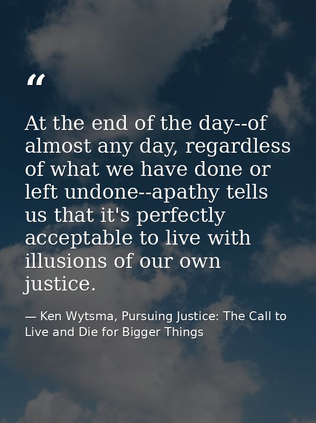 At the end of the day--of almost any day, regardless of what we have done or left undone--apathy tells us that it's perf — Ken Wytsma, Pursuing Justice: The Call to Live and Die for Bigger Things
