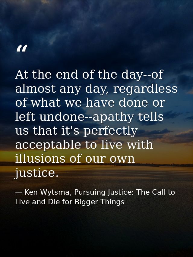 At the end of the day--of almost any day, regardless of what we have done or left undone--apathy tells us that it's perf — Ken Wytsma, Pursuing Justice: The Call to Live and Die for Bigger Things