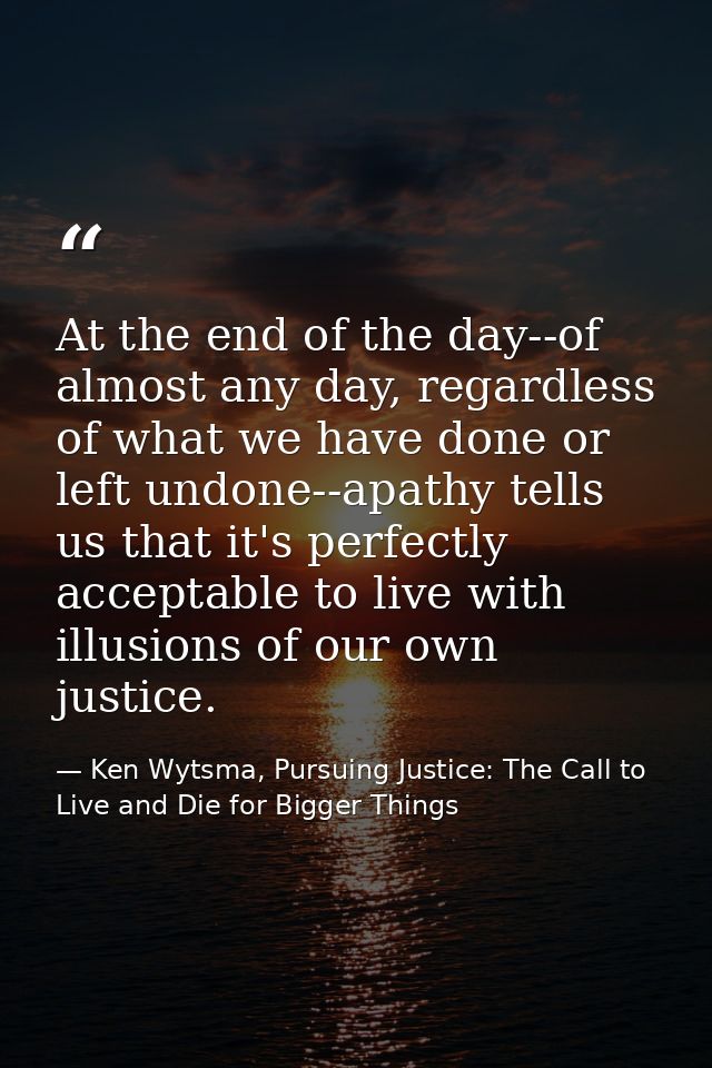 At the end of the day--of almost any day, regardless of what we have done or left undone--apathy tells us that it's perf — Ken Wytsma, Pursuing Justice: The Call to Live and Die for Bigger Things