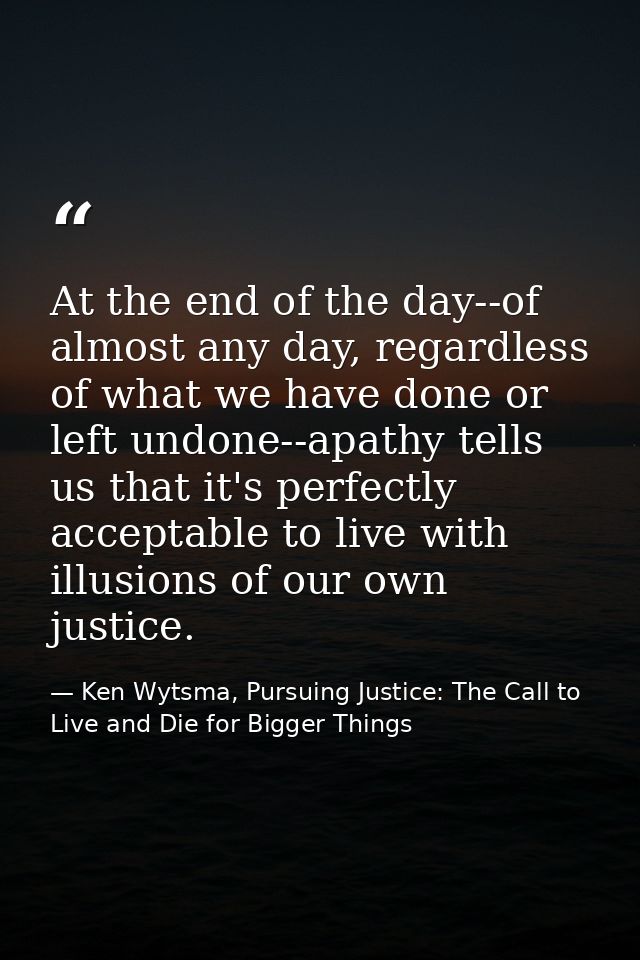 At the end of the day--of almost any day, regardless of what we have done or left undone--apathy tells us that it's perf — Ken Wytsma, Pursuing Justice: The Call to Live and Die for Bigger Things