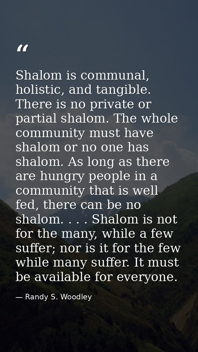 Shalom is communal, holistic, and tangible. There is no private or partial shalom. The whole community must have shalom  — Randy S. Woodley