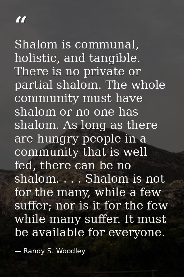 Shalom is communal, holistic, and tangible. There is no private or partial shalom. The whole community must have shalom  — Randy S. Woodley