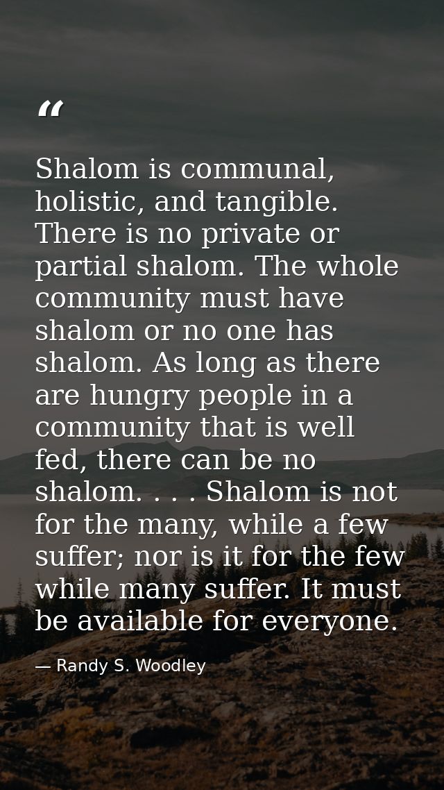 Shalom is communal, holistic, and tangible. There is no private or partial shalom. The whole community must have shalom  — Randy S. Woodley
