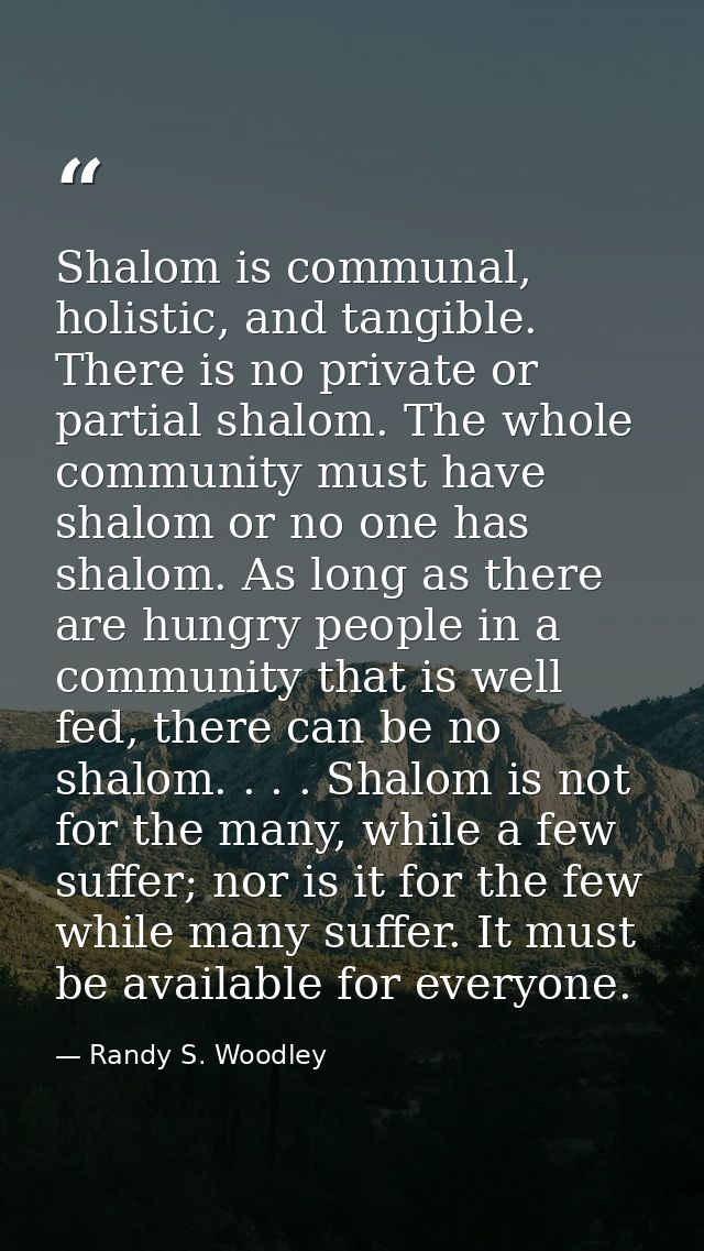 Shalom is communal, holistic, and tangible. There is no private or partial shalom. The whole community must have shalom  — Randy S. Woodley