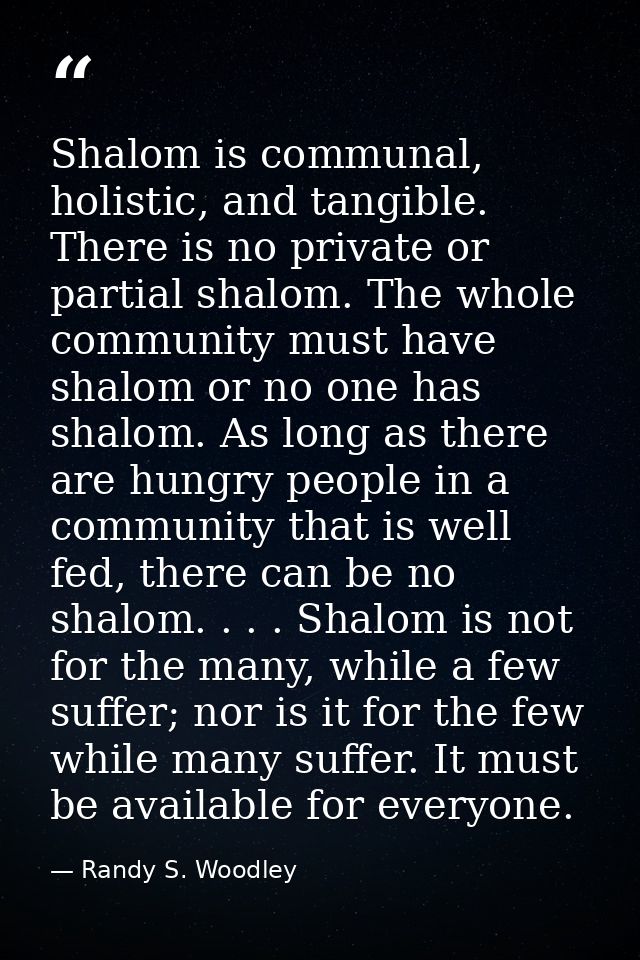 Shalom is communal, holistic, and tangible. There is no private or partial shalom. The whole community must have shalom  — Randy S. Woodley