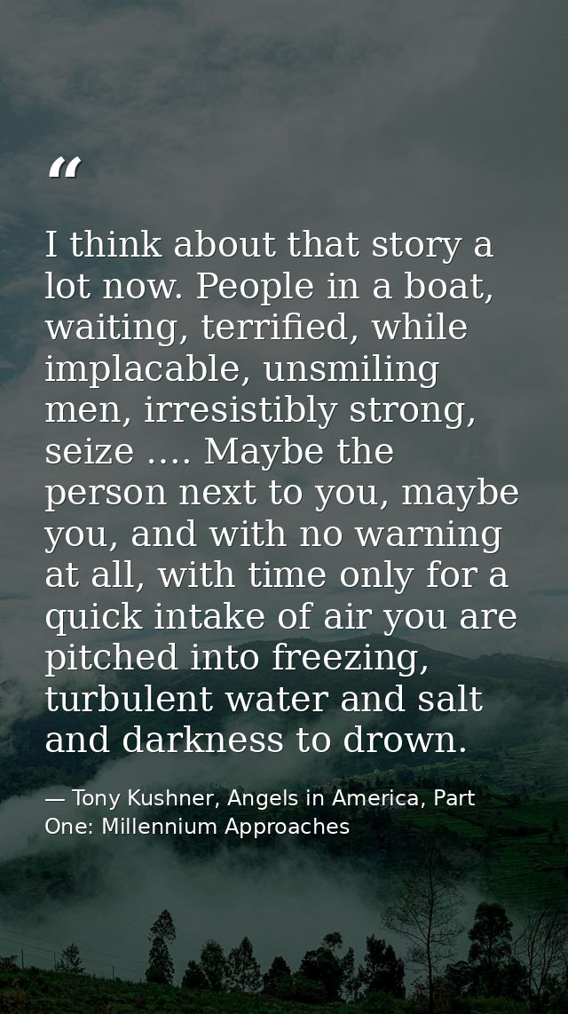 I think about that story a lot now. People in a boat, waiting, terrified, while implacable, unsmiling men, irresistibly  — Tony Kushner, Angels in America, Part One: Millennium Approaches