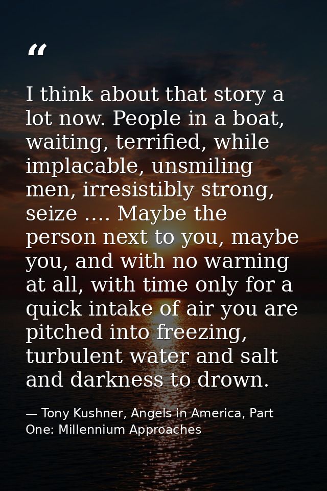 I think about that story a lot now. People in a boat, waiting, terrified, while implacable, unsmiling men, irresistibly  — Tony Kushner, Angels in America, Part One: Millennium Approaches