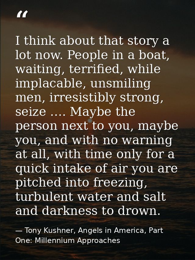 I think about that story a lot now. People in a boat, waiting, terrified, while implacable, unsmiling men, irresistibly  — Tony Kushner, Angels in America, Part One: Millennium Approaches