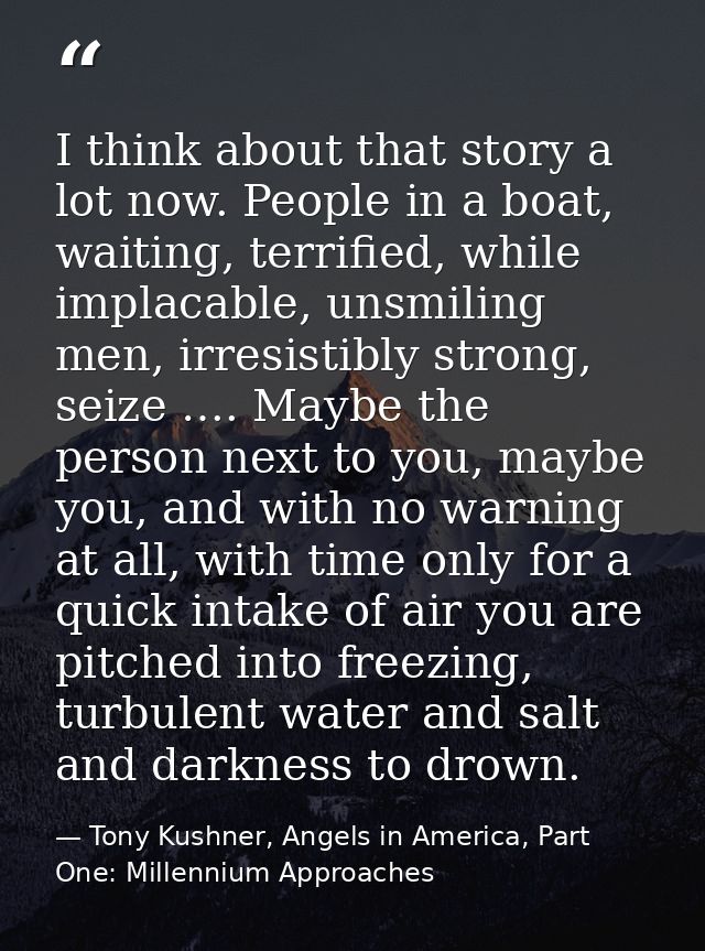 I think about that story a lot now. People in a boat, waiting, terrified, while implacable, unsmiling men, irresistibly  — Tony Kushner, Angels in America, Part One: Millennium Approaches