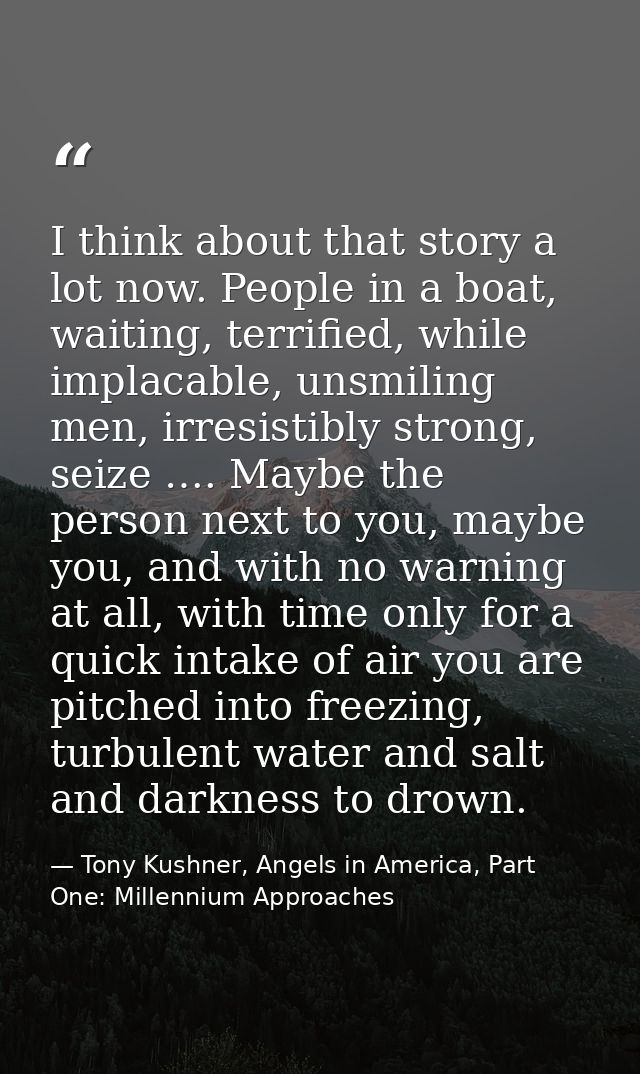 I think about that story a lot now. People in a boat, waiting, terrified, while implacable, unsmiling men, irresistibly  — Tony Kushner, Angels in America, Part One: Millennium Approaches