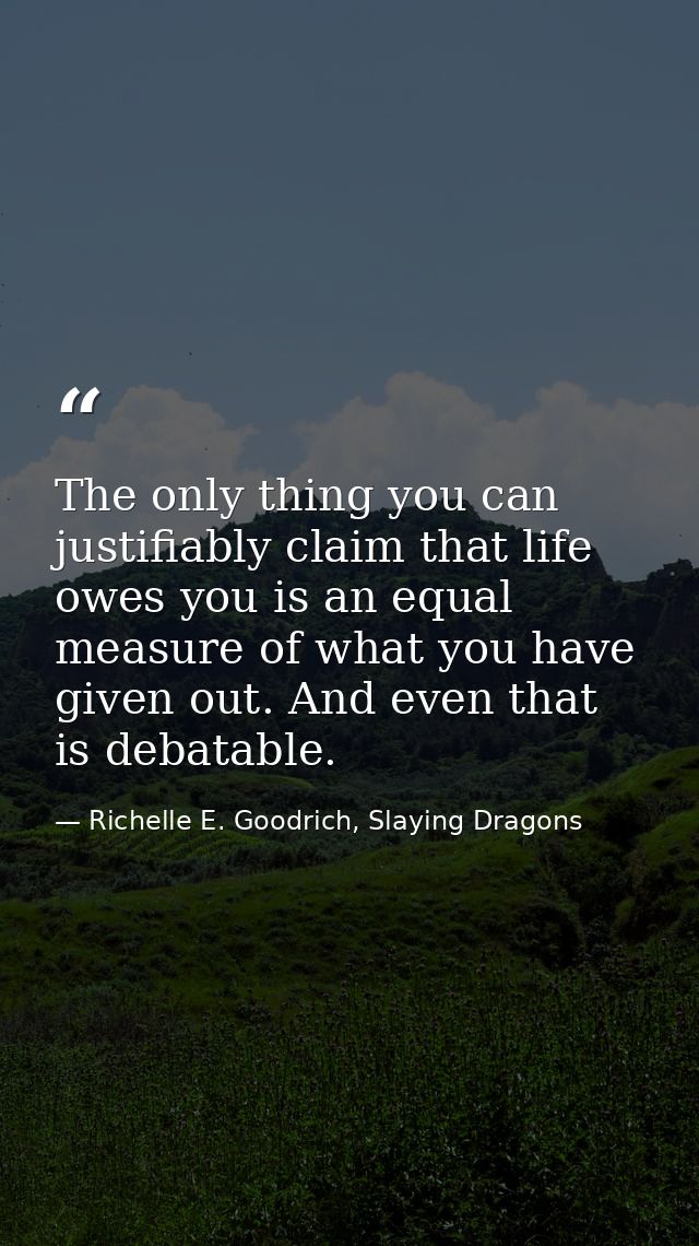 The only thing you can justifiably claim that life owes you is an equal measure of what you have given out. And even tha — Richelle E. Goodrich, Slaying Dragons
