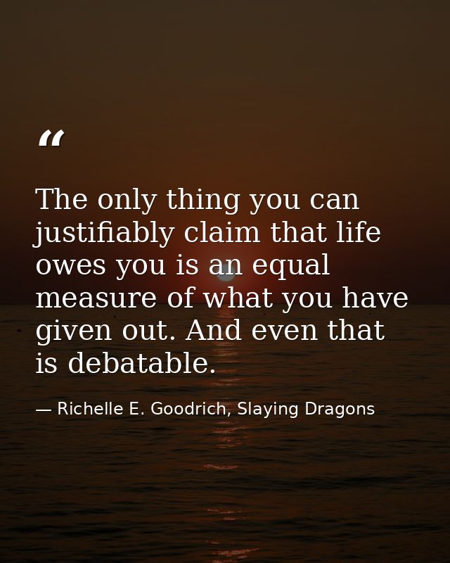 The only thing you can justifiably claim that life owes you is an equal measure of what you have given out. And even tha — Richelle E. Goodrich, Slaying Dragons