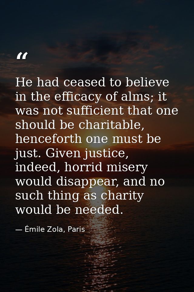 He had ceased to believe in the efficacy of alms; it was not sufficient that one should be charitable, henceforth one mu — Émile Zola, Paris