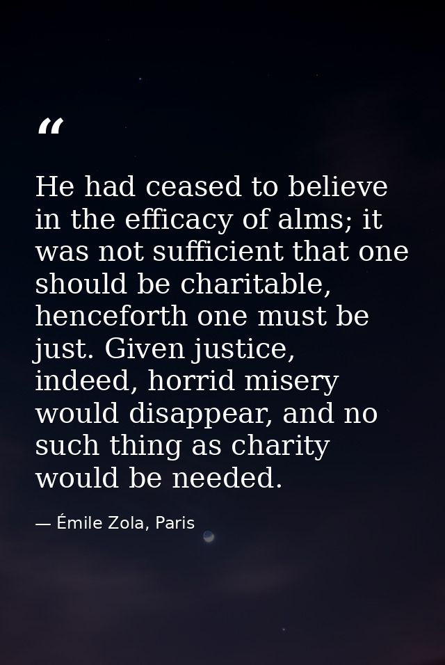 He had ceased to believe in the efficacy of alms; it was not sufficient that one should be charitable, henceforth one mu — Émile Zola, Paris