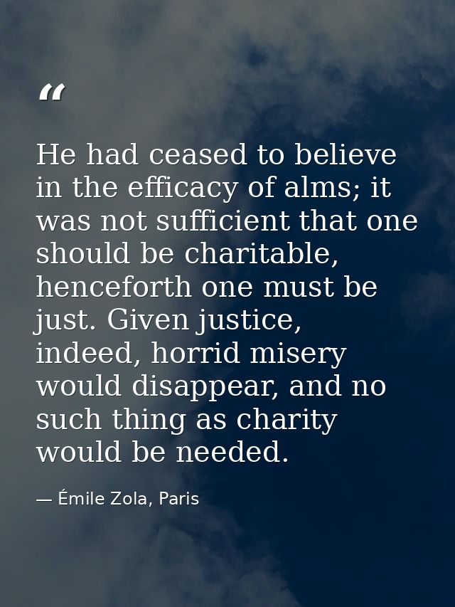 He had ceased to believe in the efficacy of alms; it was not sufficient that one should be charitable, henceforth one mu — Émile Zola, Paris