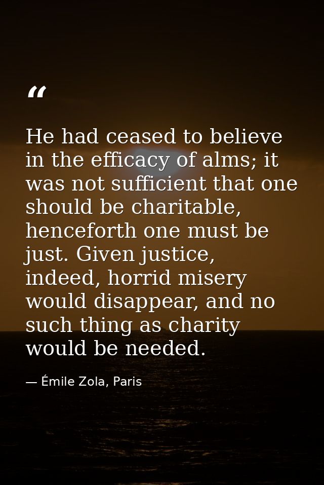 He had ceased to believe in the efficacy of alms; it was not sufficient that one should be charitable, henceforth one mu — Émile Zola, Paris