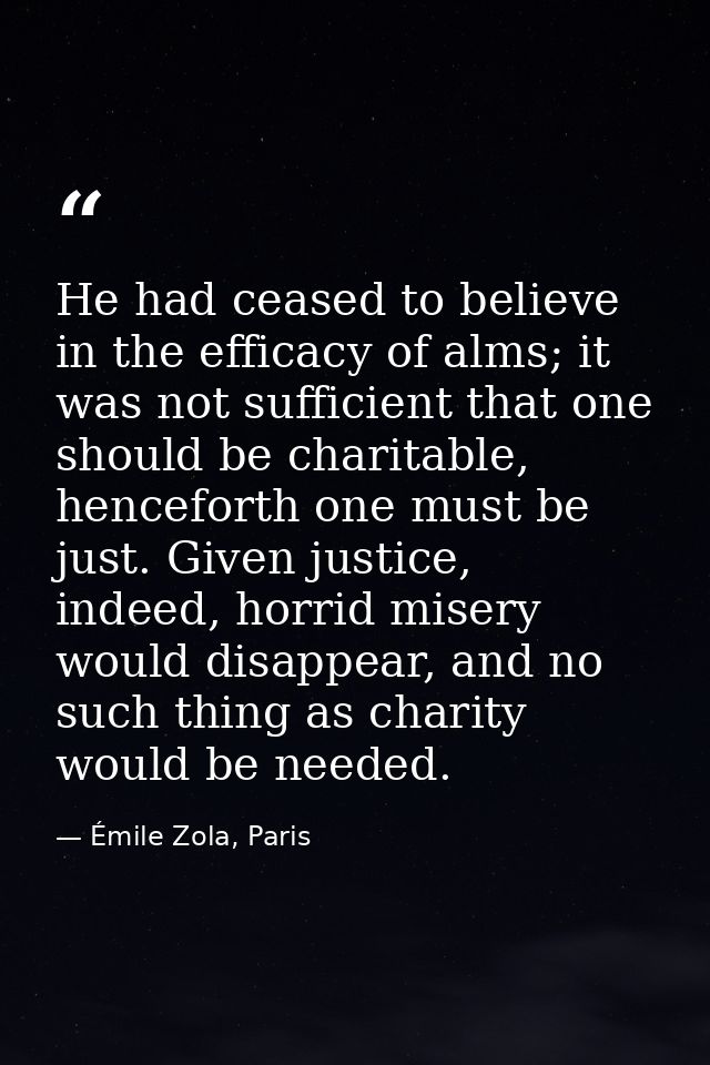 He had ceased to believe in the efficacy of alms; it was not sufficient that one should be charitable, henceforth one mu — Émile Zola, Paris