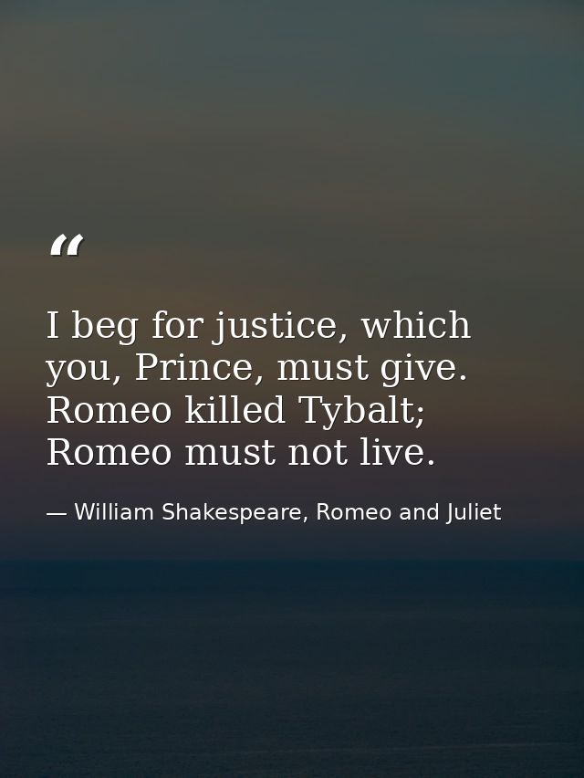 I beg for justice, which you, Prince, must give. Romeo killed Tybalt; Romeo must not live. — William Shakespeare, Romeo and Juliet