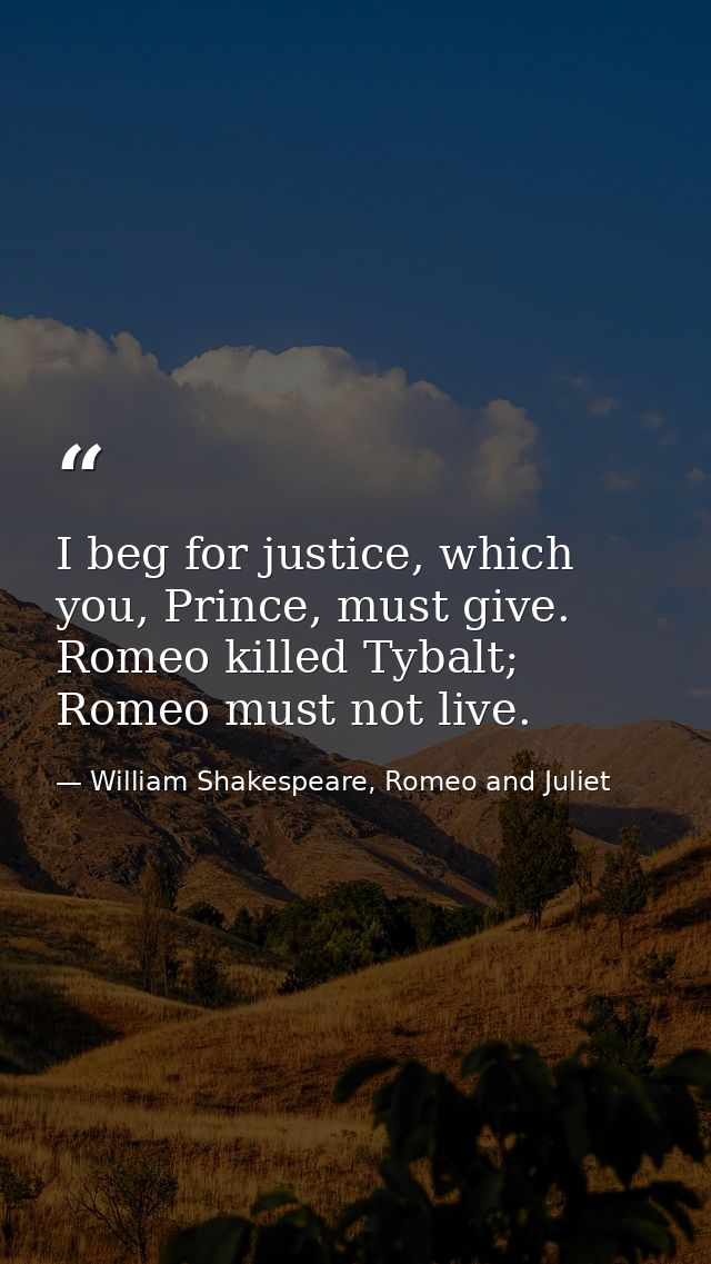 I beg for justice, which you, Prince, must give. Romeo killed Tybalt; Romeo must not live. — William Shakespeare, Romeo and Juliet