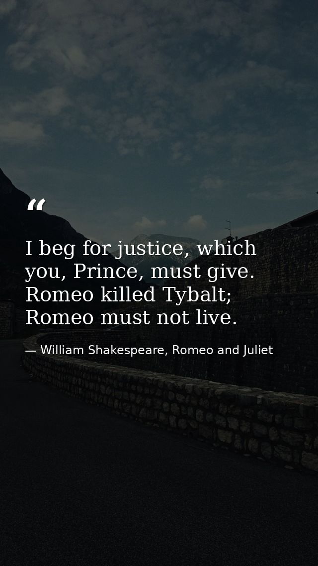 I beg for justice, which you, Prince, must give. Romeo killed Tybalt; Romeo must not live. — William Shakespeare, Romeo and Juliet